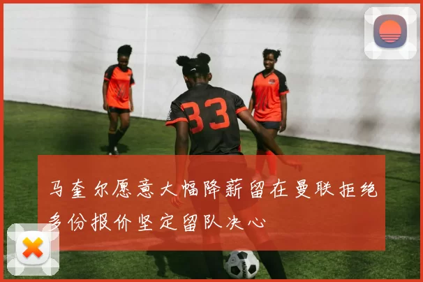 马奎尔愿意大幅降薪留在曼联拒绝多份报价坚定留队决心