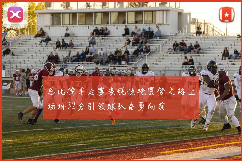 恩比德季后赛表现惊艳圆梦之路上场均32分引领球队奋勇向前