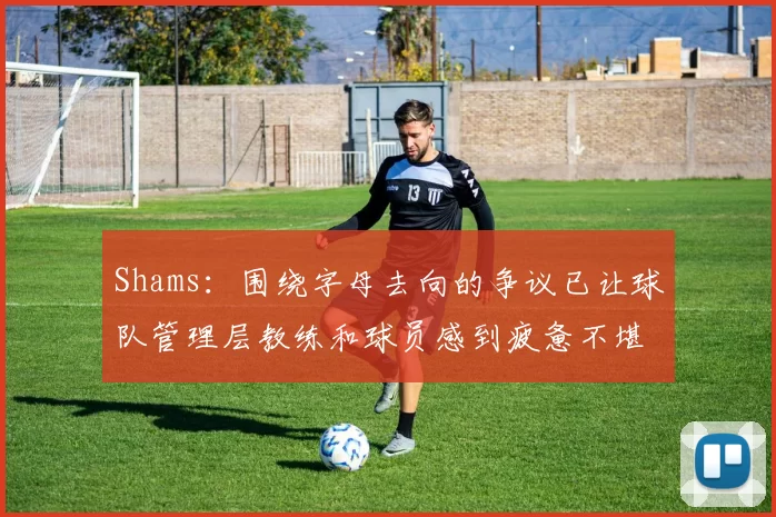 Shams：围绕字母去向的争议已让球队管理层教练和球员感到疲惫不堪