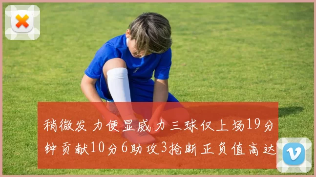 稍微发力便显威力三球仅上场19分钟贡献10分6助攻3抢断正负值高达22