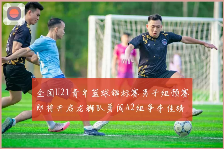 全国U21青年篮球锦标赛男子组预赛即将开启龙狮队勇闯A2组争夺佳绩
