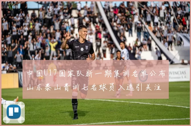 中国U17国家队新一期集训名单公布山东泰山青训七名球员入选引关注