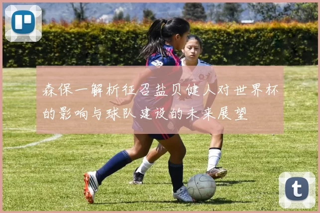 森保一解析征召盐贝健人对世界杯的影响与球队建设的未来展望