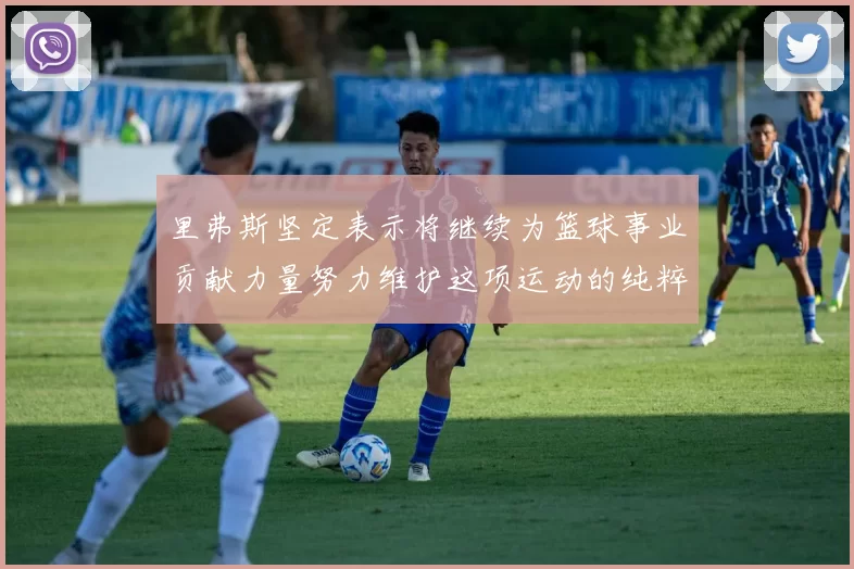 里弗斯坚定表示将继续为篮球事业贡献力量努力维护这项运动的纯粹与发展