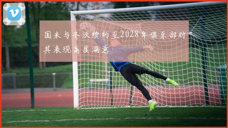 国米与齐沃续约至2028年俱乐部对其表现高度满意