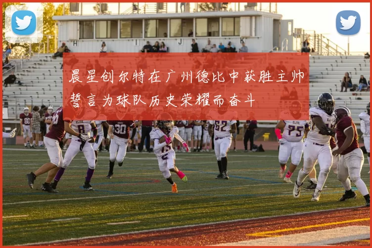 晨星创尔特在广州德比中获胜主帅誓言为球队历史荣耀而奋斗