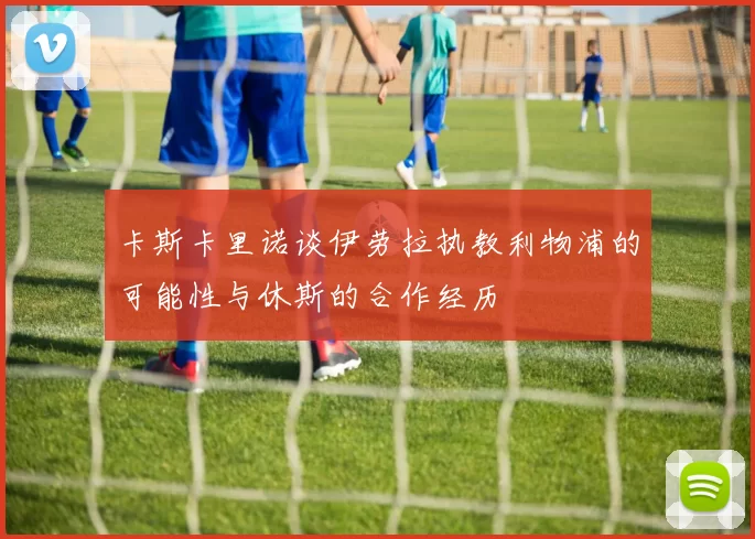 卡斯卡里诺谈伊劳拉执教利物浦的可能性与休斯的合作经历
