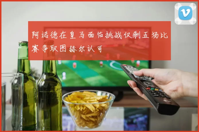 阿诺德在皇马面临挑战仅剩五场比赛争取图赫尔认可