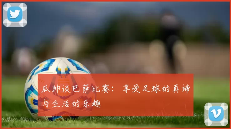 瓜帅谈巴萨比赛：享受足球的真谛与生活的乐趣