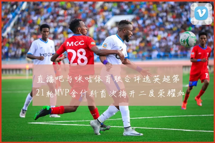 直播吧与咪咕体育联合评选英超第21轮MVP舍什科首次梅开二度荣耀加冕