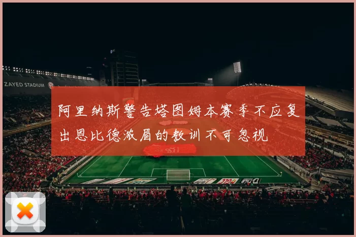 阿里纳斯警告塔图姆本赛季不应复出恩比德浓眉的教训不可忽视