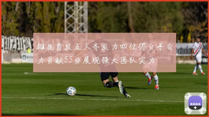 雄鹿首发五人齐发力四位得分手合力贡献55分展现强大团队实力