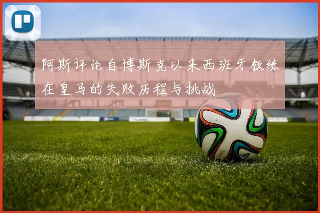 阿斯评论自博斯克以来西班牙教练在皇马的失败历程与挑战