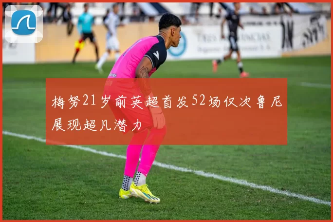 梅努21岁前英超首发52场仅次鲁尼展现超凡潜力