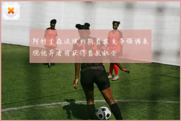 阿特金森谈埃利斯首发竞争强调表现优异者将获得首发机会