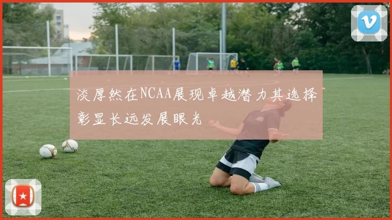 淡厚然在NCAA展现卓越潜力其选择彰显长远发展眼光
